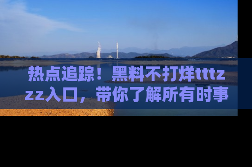 热点追踪!黑料不打烊tttzzz入口,带你了解所有时事动态,赶紧打开网址链接!