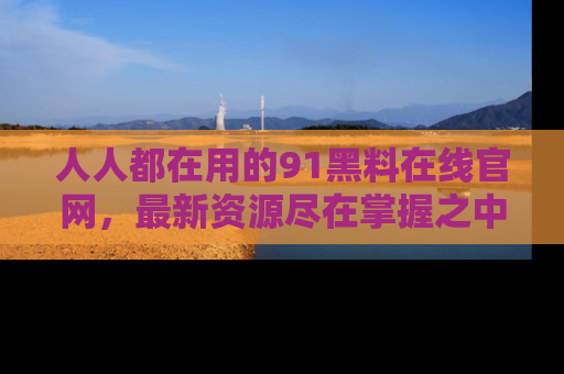 人人都在用的91黑料在线官网,最新资源尽在掌握之中