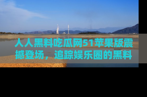 人人黑料吃瓜网51苹果版震撼登场,追踪娱乐圈的黑料与热闻