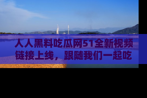 人人黑料吃瓜网51全新视频链接上线,跟随我们一起吃瓜围观!