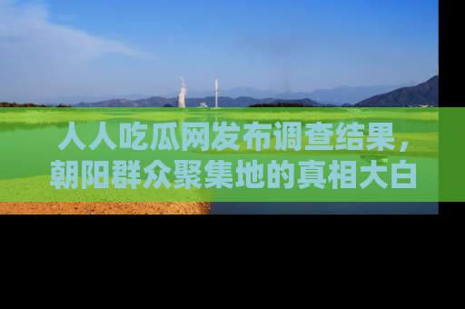 人人吃瓜网发布调查结果,朝阳群众聚集地的真相大白