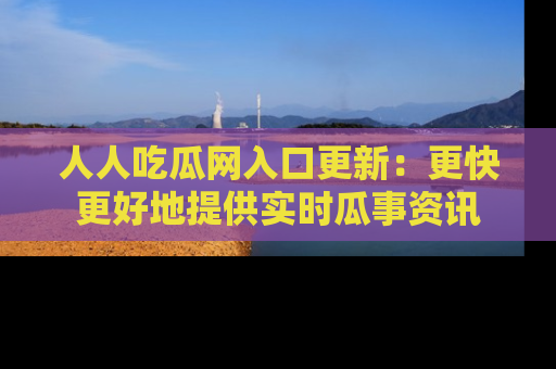 人人吃瓜网入口更新:更快更好地提供实时瓜事资讯