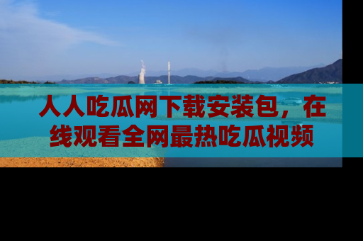 人人吃瓜网下载安装包,在线观看全网最热吃瓜视频