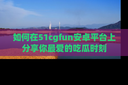 如何在51cgfun安卓平台上分享你最爱的吃瓜时刻