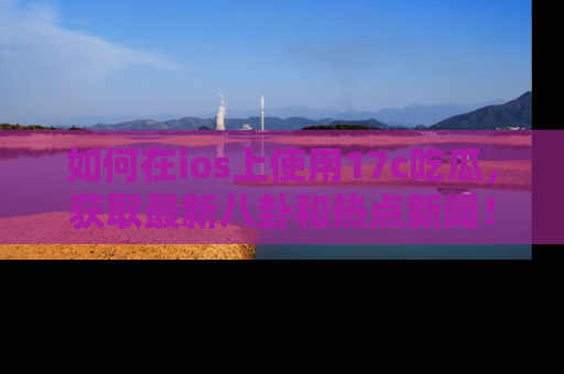 如何在ios上使用17c吃瓜,获取最新八卦和热点新闻!