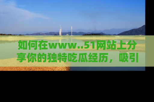 如何在www..51网站上分享你的独特吃瓜经历,吸引更多用户关注