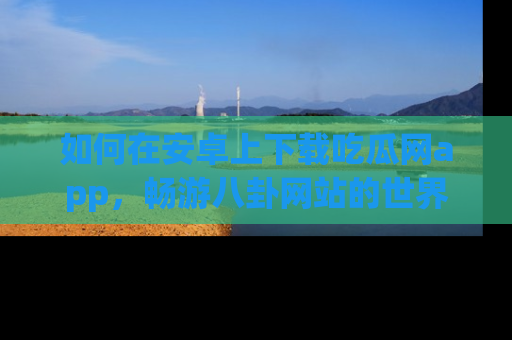 如何在安卓上下载吃瓜网app，畅游八卦网站的世界