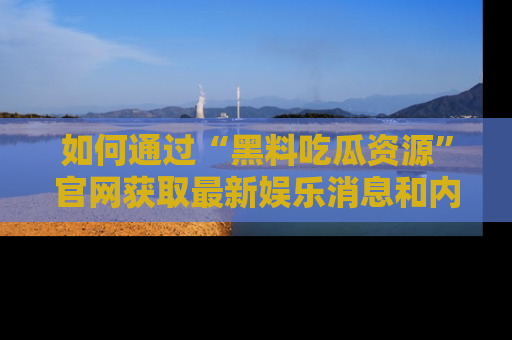 如何通过“黑料吃瓜资源”官网获取最新娱乐消息和内幕爆料
