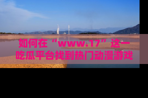如何在“www.17”这一吃瓜平台找到热门动漫游戏风格的链接?