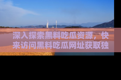 深入探索黑料吃瓜资源，快来访问黑料吃瓜网址获取独家内容！