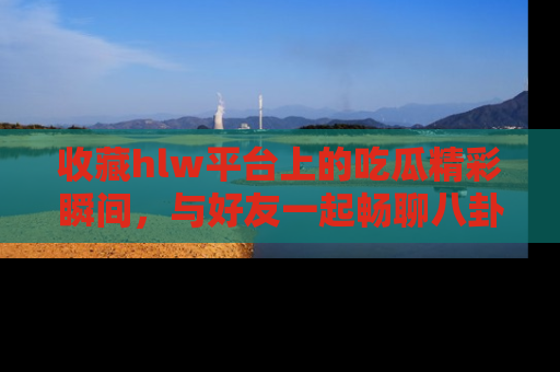 收藏hlw平台上的吃瓜精彩瞬间,与好友一起畅聊八卦趣闻!