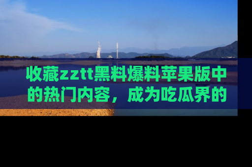 收藏zztt黑料爆料苹果版中的热门内容,成为吃瓜界的资深玩家!