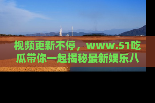 视频更新不停,www.51吃瓜带你一起揭秘最新娱乐八卦,畅享信息盛宴!