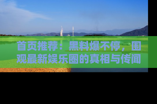 首页推荐:黑料爆不停,围观最新娱乐圈的真相与传闻