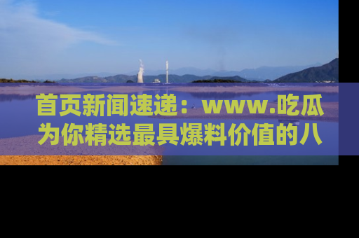 首页新闻速递:www.吃瓜为你精选最具爆料价值的八卦和趣闻!