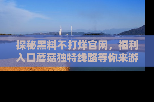 探秘黑料不打烊官网,福利入口蘑菇独特线路等你来游玩!