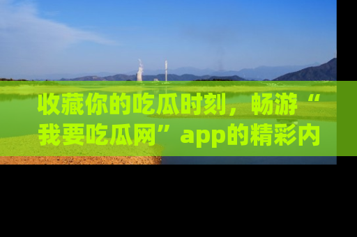 收藏你的吃瓜时刻,畅游“我要吃瓜网”app的精彩内容