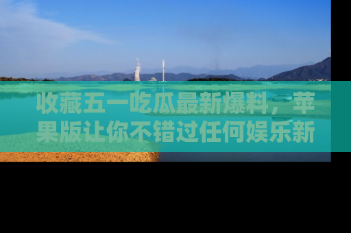 收藏五一吃瓜最新爆料,苹果版让你不错过任何娱乐新闻