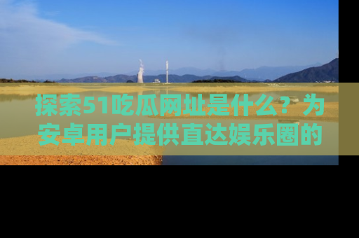 探索51吃瓜网址是什么?为安卓用户提供直达娱乐圈的途径