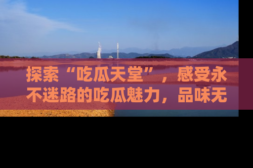 探索“吃瓜天堂”,感受永不迷路的吃瓜魅力,品味无尽的美食!