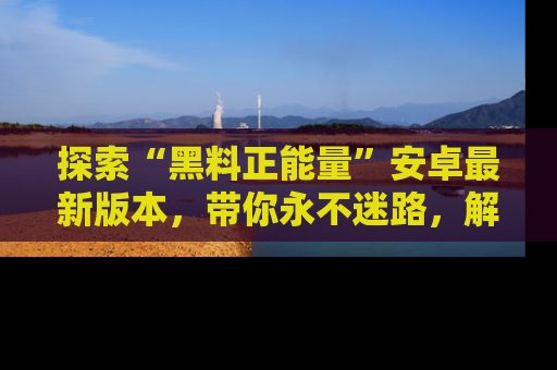 探索“黑料正能量”安卓最新版本,带你永不迷路,解锁无尽秘密!