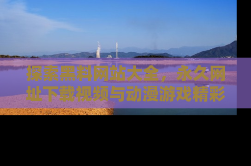 探索黑料网站大全，永久网址下载视频与动漫游戏精彩瞬间！