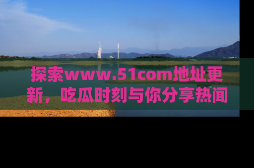 探索www.51com地址更新，吃瓜时刻与你分享热闻