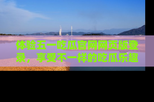 体验五一吃瓜官网网页版登录,享受不一样的吃瓜乐趣与互动体验