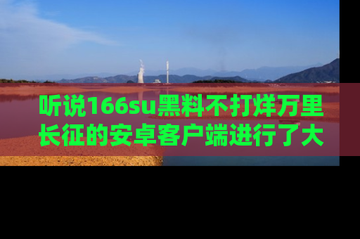 听说166su黑料不打烊万里长征的安卓客户端进行了大更新,八卦内容更加精彩与丰富!