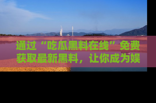 通过“吃瓜黑料在线”免费获取最新黑料,让你成为娱乐圈的内幕专家!