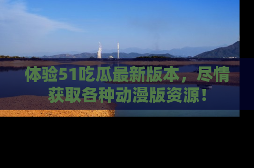体验51吃瓜最新版本,尽情获取各种动漫版资源!
