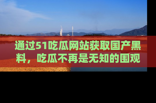 通过51吃瓜网站获取国产黑料,吃瓜不再是无知的围观者