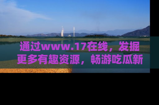 通过www.17在线,发掘更多有趣资源,畅游吃瓜新闻海洋