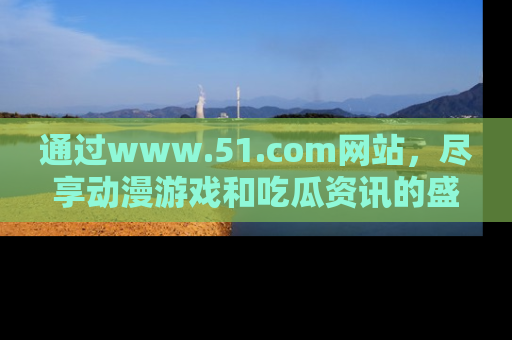 通过www.51.com网站,尽享动漫游戏和吃瓜资讯的盛宴!