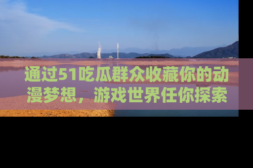 通过51吃瓜群众收藏你的动漫梦想,游戏世界任你探索