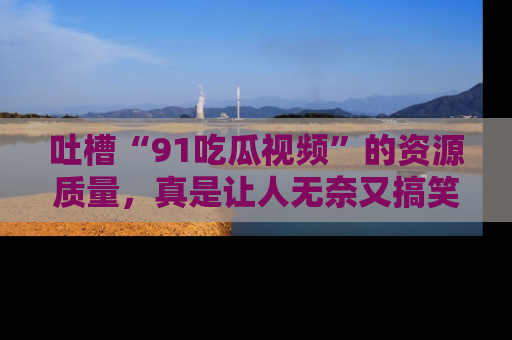 吐槽“91吃瓜视频”的资源质量,真是让人无奈又搞笑!