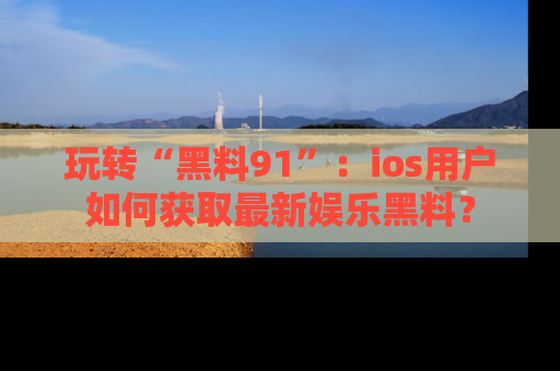 玩转“黑料91”:ios用户如何获取最新娱乐黑料?