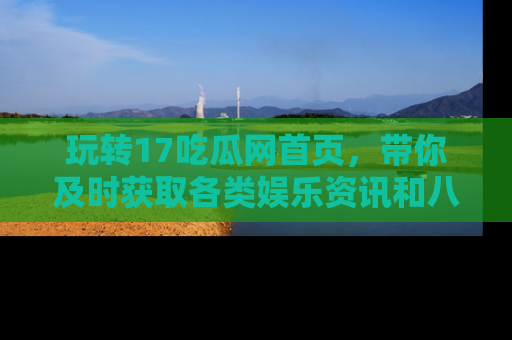 玩转17吃瓜网首页,带你及时获取各类娱乐资讯和八卦故事!