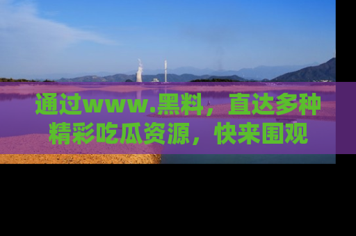 通过www.黑料,直达多种精彩吃瓜资源,快来围观