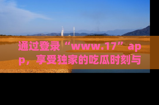通过登录“www.17”app,享受独家的吃瓜时刻与娱乐资讯!