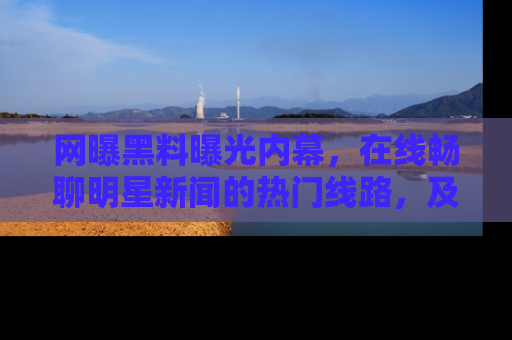 网曝黑料曝光内幕,在线畅聊明星新闻的热门线路,及时掌握最新消息!