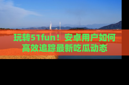 玩转51fun!安卓用户如何高效追踪最新吃瓜动态