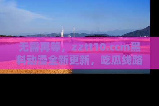 无需再等,zztt10.ccm黑料动漫全新更新,吃瓜线路佛系推荐!