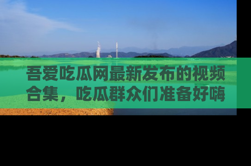 吾爱吃瓜网最新发布的视频合集,吃瓜群众们准备好嗨起来了吗?