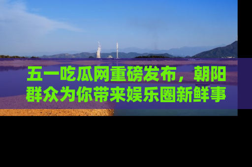 五一吃瓜网重磅发布,朝阳群众为你带来娱乐圈新鲜事!