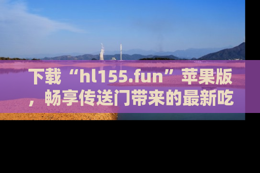 下载“hl155.fun”苹果版,畅享传送门带来的最新吃瓜资讯