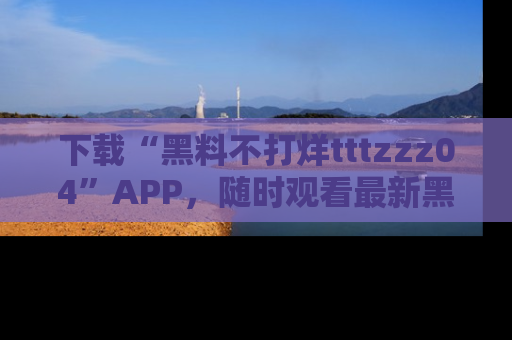 下载“黑料不打烊tttzzz04”APP,随时观看最新黑料不打烊tttzzz04在线!