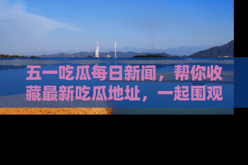 五一吃瓜每日新闻,帮你收藏最新吃瓜地址,一起围观吧!