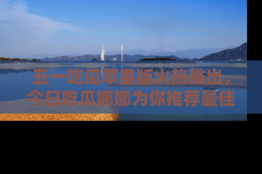 五一吃瓜苹果版火热推出,今日吃瓜娜娜为你推荐最佳美食!