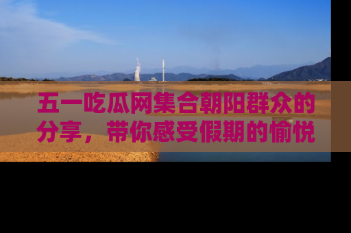 五一吃瓜网集合朝阳群众的分享,带你感受假期的愉悦!